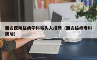西安医院脑病学科带头人招聘（西安脑病专科医院）