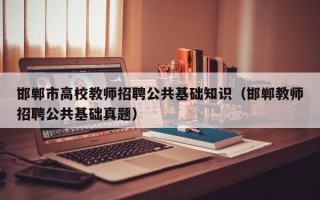 邯郸市高校教师招聘公共基础知识（邯郸教师招聘公共基础真题）