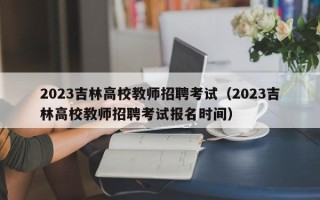2023吉林高校教师招聘考试（2023吉林高校教师招聘考试报名时间）