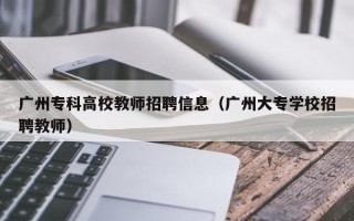 广州专科高校教师招聘信息（广州大专学校招聘教师）