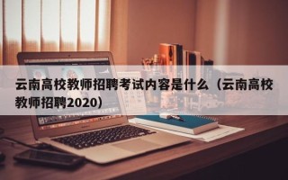 云南高校教师招聘考试内容是什么（云南高校教师招聘2020）