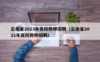 云南省2023年高校教师招聘（云南省2021年高校教师招聘）