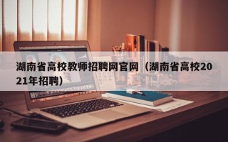 湖南省高校教师招聘网官网（湖南省高校2021年招聘）