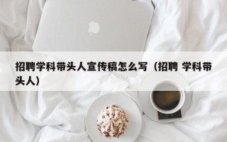 招聘学科带头人宣传稿怎么写（招聘 学科带头人）