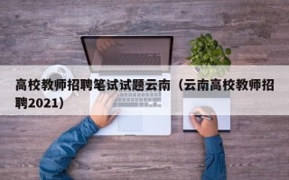 高校教师招聘笔试试题云南（云南高校教师招聘2021）