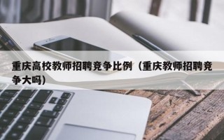 重庆高校教师招聘竞争比例（重庆教师招聘竞争大吗）