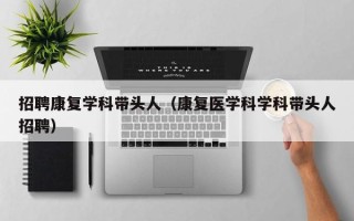 招聘康复学科带头人（康复医学科学科带头人招聘）