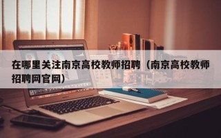 在哪里关注南京高校教师招聘（南京高校教师招聘网官网）