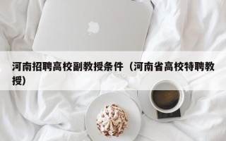 河南招聘高校副教授条件（河南省高校特聘教授）