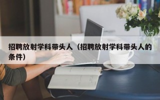招聘放射学科带头人（招聘放射学科带头人的条件）