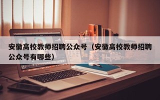 安徽高校教师招聘公众号（安徽高校教师招聘公众号有哪些）