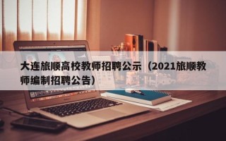 大连旅顺高校教师招聘公示（2021旅顺教师编制招聘公告）