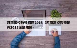 河南高校教师招聘2018（河南高校教师招聘2018面试成绩）