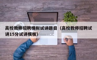 高校教师招聘模拟试讲题目（高校教师招聘试讲15分试讲模板）