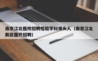 南京江北医院招聘检验学科带头人（南京江北新区医疗招聘）