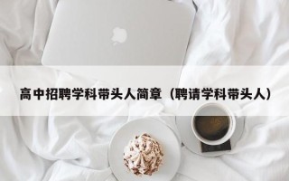 高中招聘学科带头人简章（聘请学科带头人）