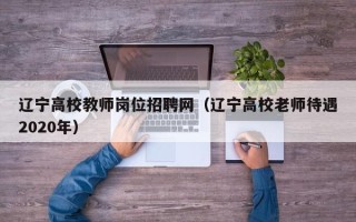 辽宁高校教师岗位招聘网（辽宁高校老师待遇2020年）