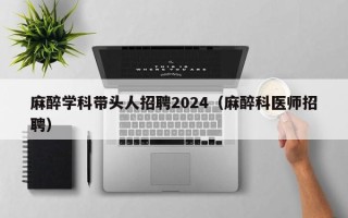麻醉学科带头人招聘2024（麻醉科医师招聘）