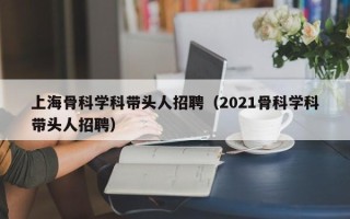 上海骨科学科带头人招聘（2021骨科学科带头人招聘）