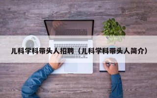 儿科学科带头人招聘（儿科学科带头人简介）