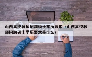 山西高校教师招聘硕士学历要求（山西高校教师招聘硕士学历要求是什么）