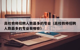 高校教师招聘人数最多的专业（高校教师招聘人数最多的专业有哪些）