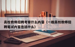 高校教师招聘考察什么内容（一般高校教师招聘笔试内容包括什么）