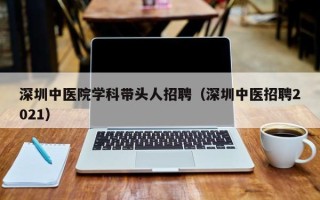 深圳中医院学科带头人招聘（深圳中医招聘2021）