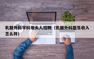 乳腺外科学科带头人招聘（乳腺外科医生收入怎么样）