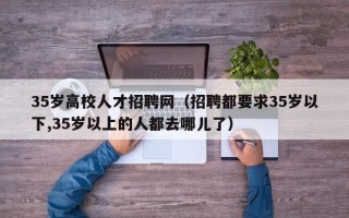 35岁高校人才招聘网（招聘都要求35岁以下,35岁以上的人都去哪儿了）