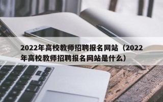 2022年高校教师招聘报名网站（2022年高校教师招聘报名网站是什么）