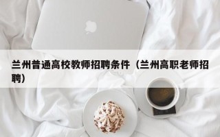 兰州普通高校教师招聘条件（兰州高职老师招聘）