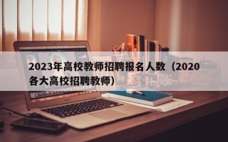 2023年高校教师招聘报名人数（2020各大高校招聘教师）