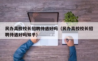民办高校校长招聘待遇好吗（民办高校校长招聘待遇好吗知乎）