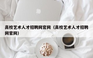 高校艺术人才招聘网官网（高校艺术人才招聘网官网）