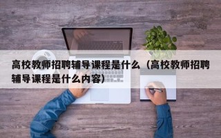 高校教师招聘辅导课程是什么（高校教师招聘辅导课程是什么内容）
