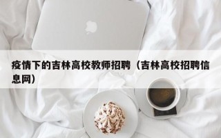 疫情下的吉林高校教师招聘（吉林高校招聘信息网）
