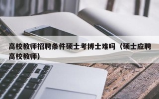 高校教师招聘条件硕士考博士难吗（硕士应聘高校教师）