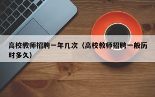 高校教师招聘一年几次（高校教师招聘一般历时多久）