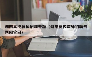 湖南高校教师招聘专题（湖南高校教师招聘专题网官网）