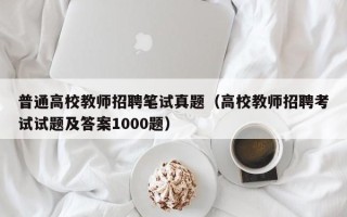 普通高校教师招聘笔试真题（高校教师招聘考试试题及答案1000题）