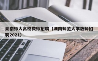 湖南师大高校教师招聘（湖南师范大学教师招聘2021）