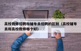 高校教师招聘和辅导员招聘的区别（高校辅导员和高校教师哪个好）