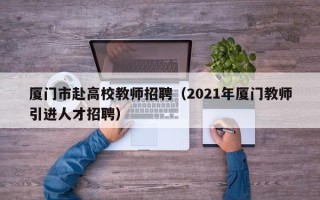 厦门市赴高校教师招聘（2021年厦门教师引进人才招聘）
