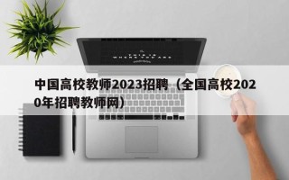 中国高校教师2023招聘（全国高校2020年招聘教师网）