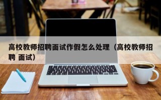 高校教师招聘面试作假怎么处理（高校教师招聘 面试）