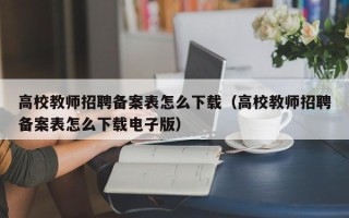 高校教师招聘备案表怎么下载（高校教师招聘备案表怎么下载电子版）