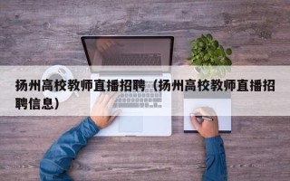 扬州高校教师直播招聘（扬州高校教师直播招聘信息）