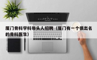 厦门骨科学科带头人招聘（厦门有一个很出名的骨科医生）