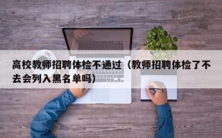 高校教师招聘体检不通过（教师招聘体检了不去会列入黑名单吗）